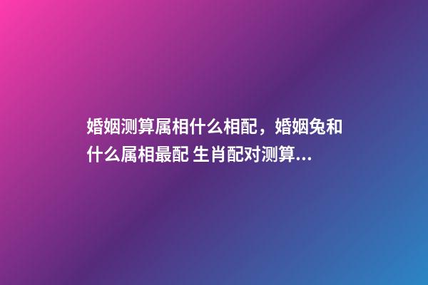 婚姻测算属相什么相配，婚姻兔和什么属相最配 生肖配对测算，生肖配对查询表-第1张-观点-玄机派